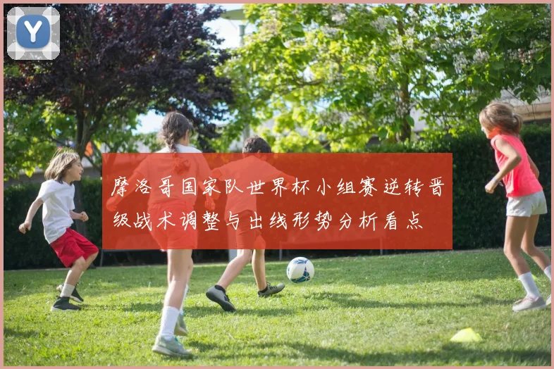 摩洛哥国家队世界杯小组赛逆转晋级战术调整与出线形势分析看点