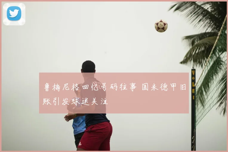 鲁梅尼格回忆号码往事 国米德甲旧账引发球迷关注