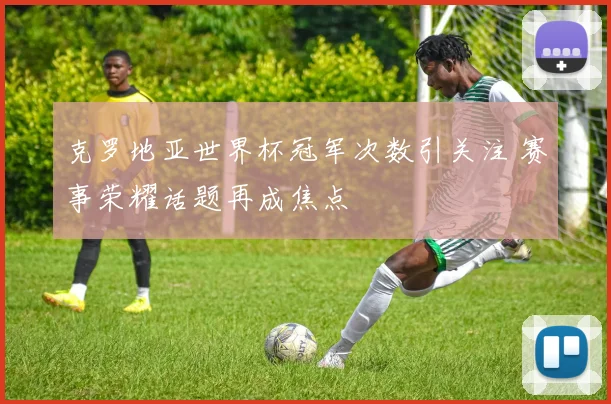 克罗地亚世界杯冠军次数引关注 赛事荣耀话题再成焦点