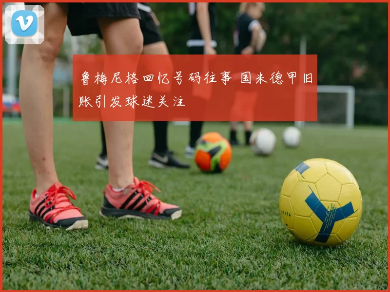 鲁梅尼格回忆号码往事 国米德甲旧账引发球迷关注