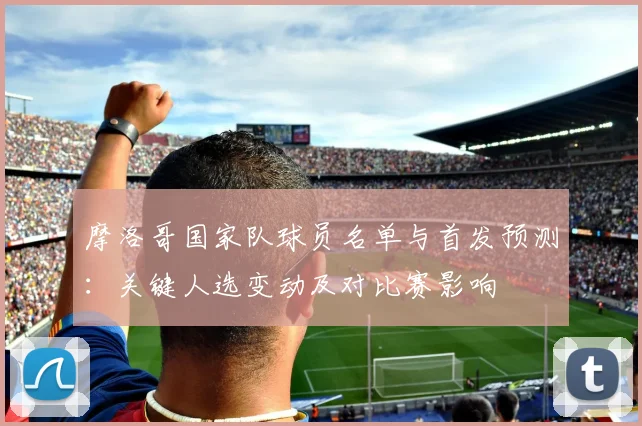 摩洛哥国家队球员名单与首发预测：关键人选变动及对比赛影响