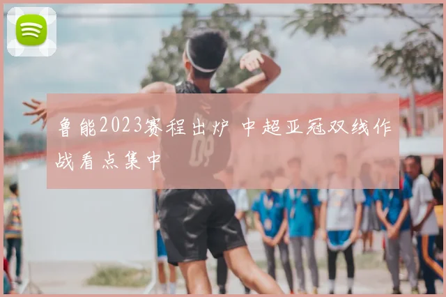 鲁能2023赛程出炉 中超亚冠双线作战看点集中