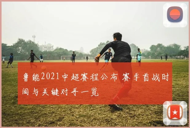 鲁能2021中超赛程公布 赛季首战时间与关键对手一览