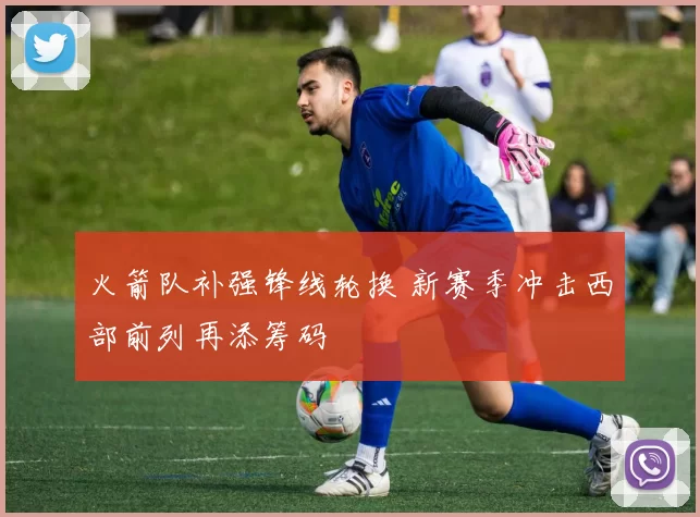 火箭队补强锋线轮换 新赛季冲击西部前列再添筹码