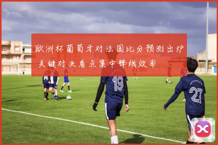 欧洲杯葡萄牙对法国比分预测出炉 关键对决看点集中锋线效率