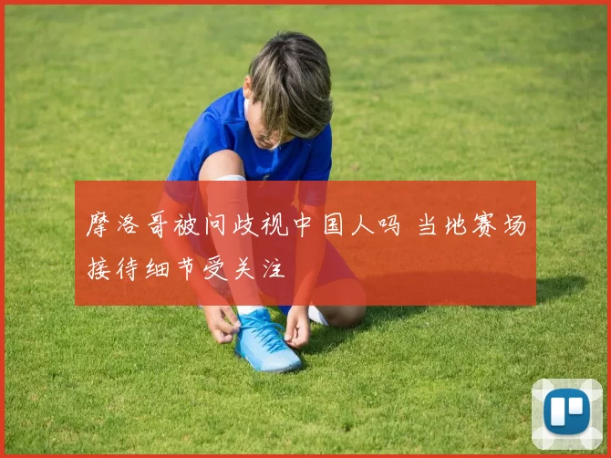 摩洛哥被问歧视中国人吗 当地赛场接待细节受关注