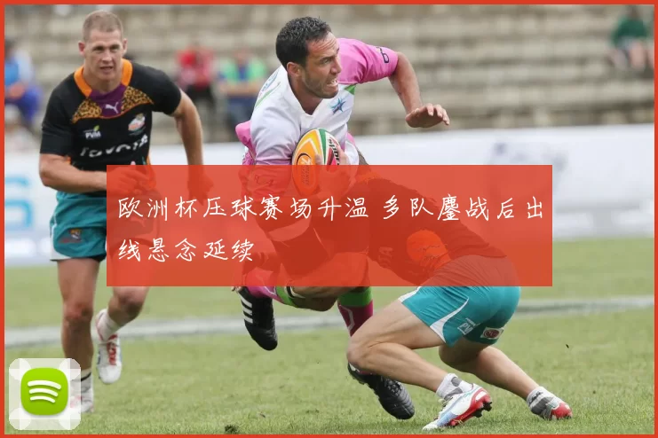 欧洲杯压球赛场升温 多队鏖战后出线悬念延续