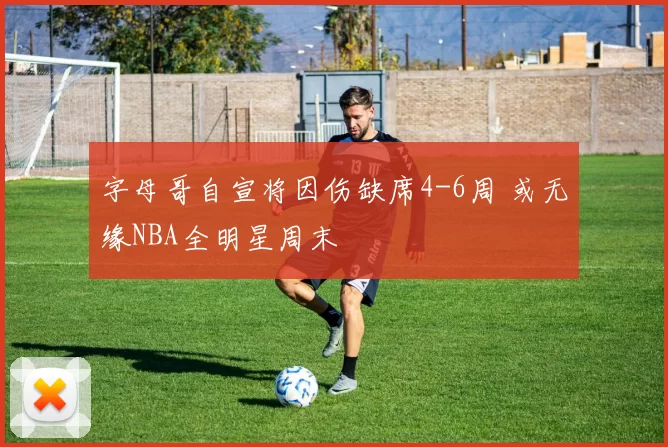 字母哥自宣将因伤缺席4-6周 或无缘NBA全明星周末