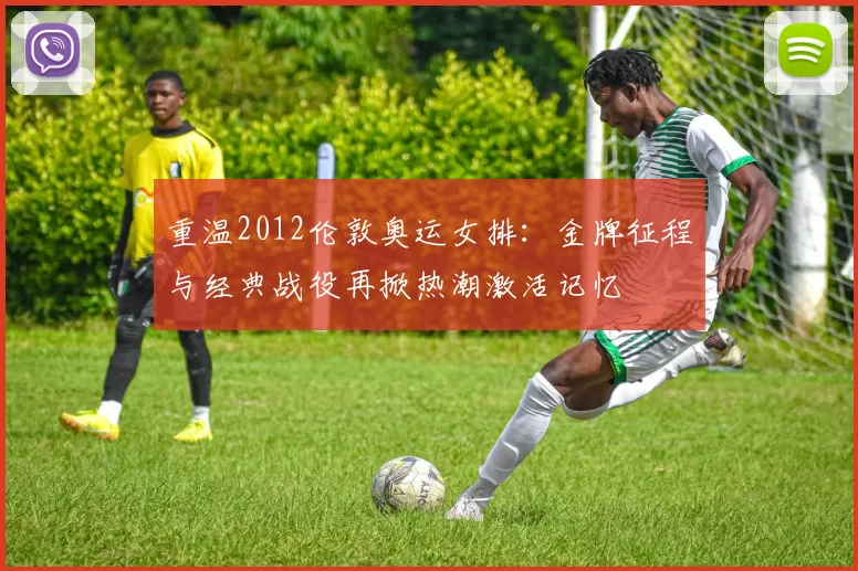 重温2012伦敦奥运女排：金牌征程与经典战役再掀热潮激活记忆