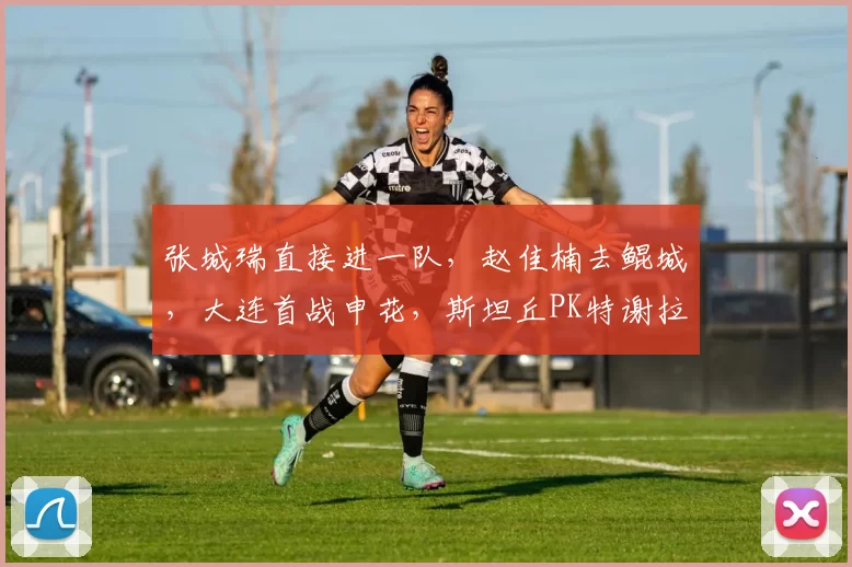 张城瑞直接进一队，赵佳楠去鲲城，大连首战申花，斯坦丘PK特谢拉