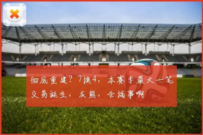 彻底重建？7换4，本赛季最大一笔交易诞生，灰熊，会搞事啊