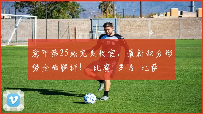 意甲第25轮完美收官，最新积分形势全面解析！_比赛_罗马_比萨