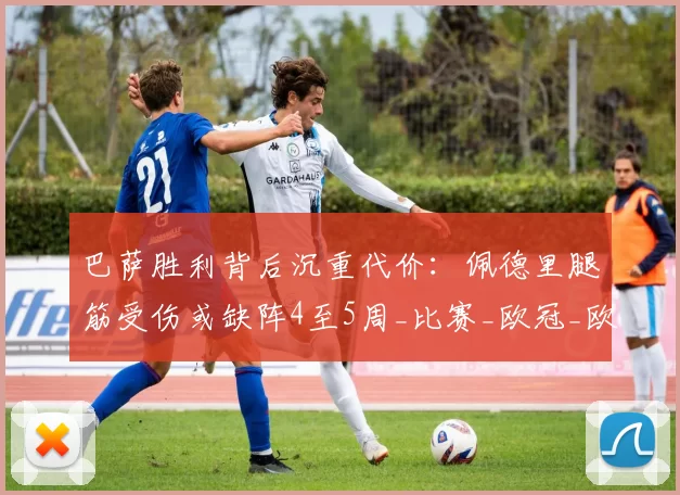 巴萨胜利背后沉重代价：佩德里腿筋受伤或缺阵4至5周_比赛_欧冠_欧冠