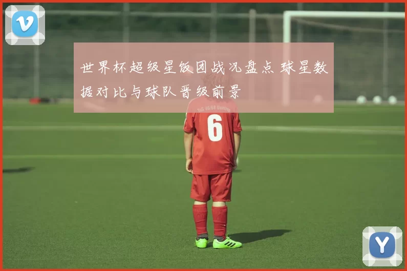 世界杯超级星饭团战况盘点 球星数据对比与球队晋级前景