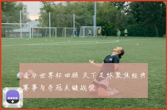 南非世界杯回顾 天下足球聚焦经典赛事与夺冠关键战役