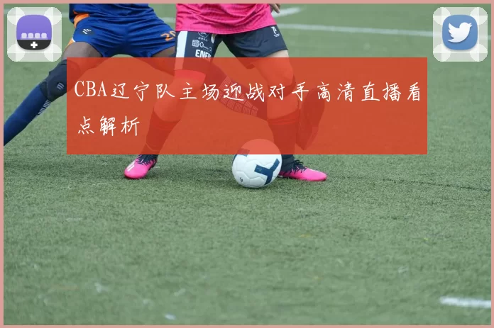 CBA辽宁队主场迎战对手高清直播看点解析