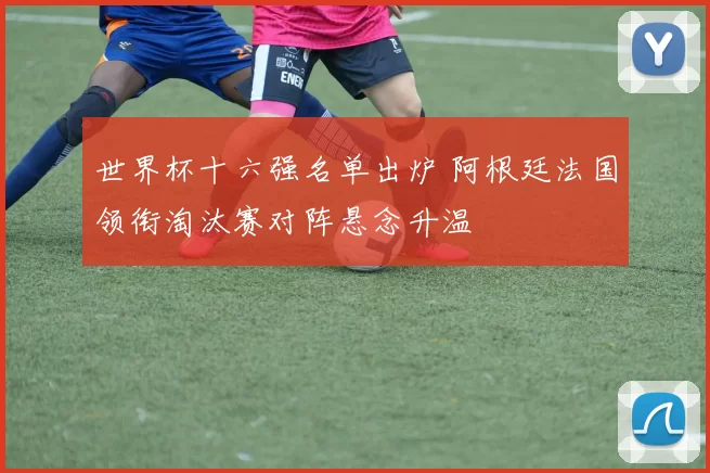 世界杯十六强名单出炉 阿根廷法国领衔淘汰赛对阵悬念升温