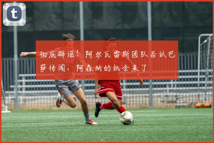 彻底辟谣！阿尔瓦雷斯团队否认巴萨传闻，阿森纳的机会来了