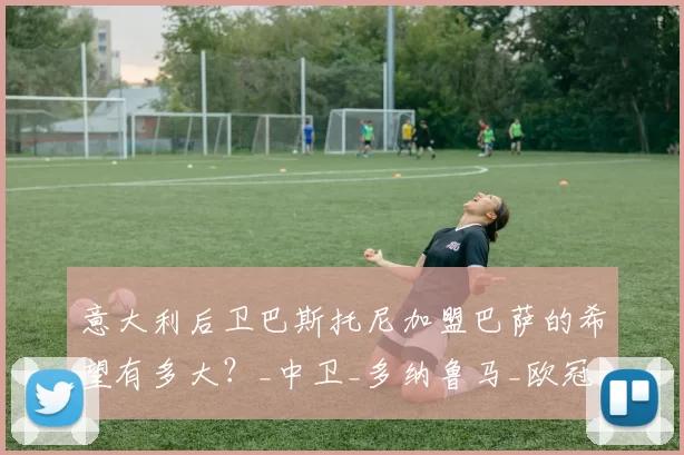 意大利后卫巴斯托尼加盟巴萨的希望有多大？_中卫_多纳鲁马_欧冠