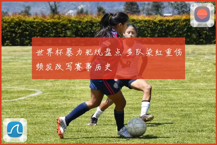 世界杯暴力犯规盘点 多队染红重伤频发改写赛事历史