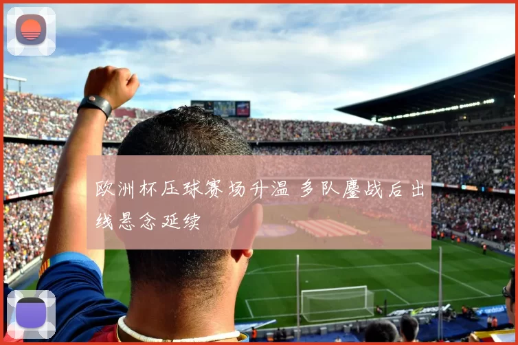 欧洲杯压球赛场升温 多队鏖战后出线悬念延续