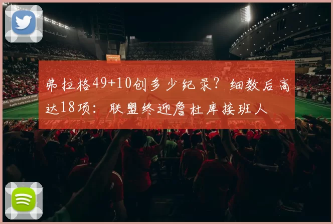 弗拉格49+10创多少纪录？细数后高达18项：联盟终迎詹杜库接班人