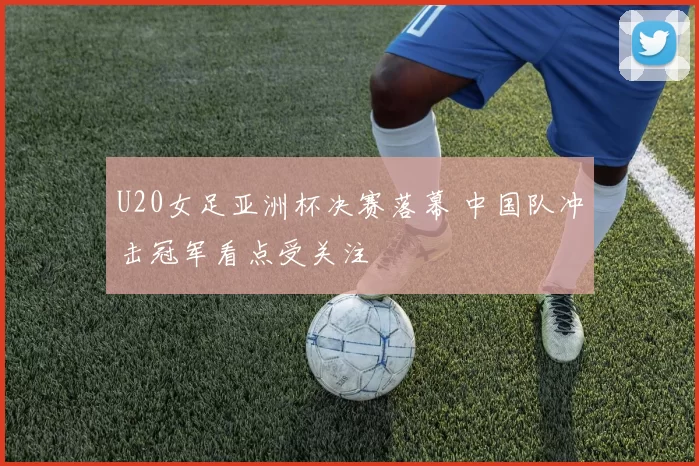 U20女足亚洲杯决赛落幕 中国队冲击冠军看点受关注