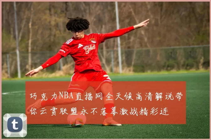 巧克力NBA直播网全天候高清解说带你云赏联盟永不落幕激战精彩连