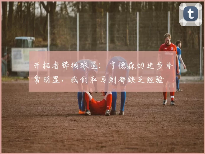 开拓者锋线球星：亨德森的进步非常明显，我们和马刺都缺乏经验