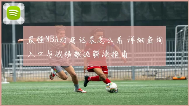 最强NBA对局记录怎么看 详细查询入口与战绩数据解读指南