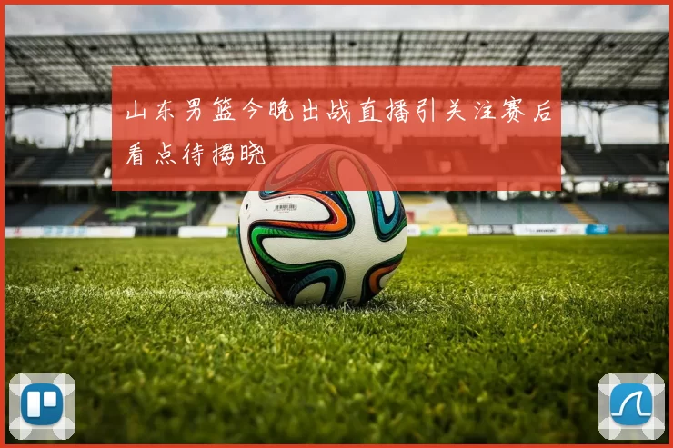 山东男篮今晚出战直播引关注赛后看点待揭晓