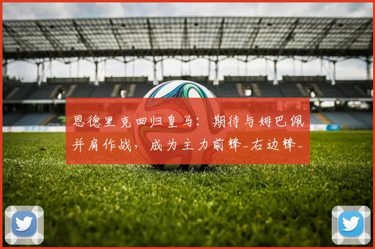 恩德里克回归皇马：期待与姆巴佩并肩作战，成为主力前锋_右边锋_里昂_阵型