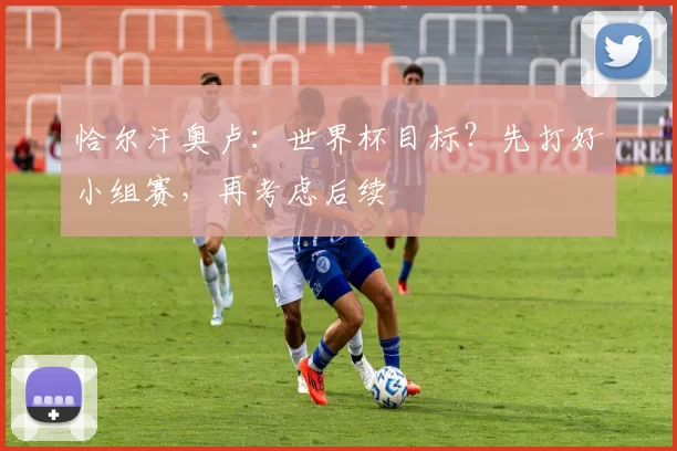 恰尔汗奥卢：世界杯目标？先打好小组赛，再考虑后续