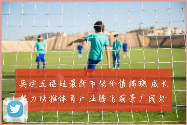 奥运五福娃最新市场价值揭晓 成长潜力助推体育产业腾飞前景广阔好