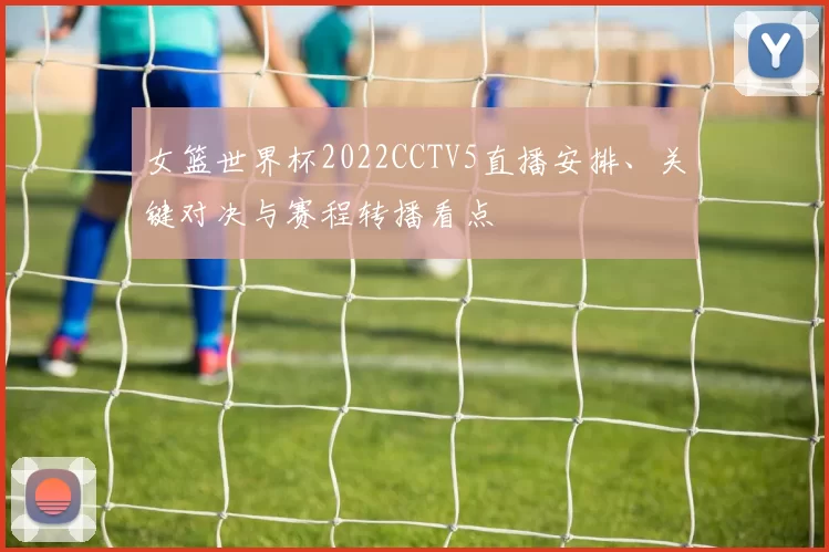 女篮世界杯2022CCTV5直播安排、关键对决与赛程转播看点