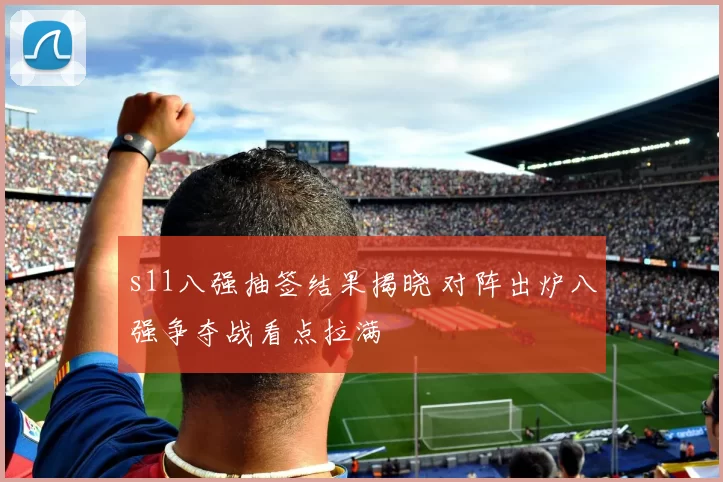 s11八强抽签结果揭晓 对阵出炉八强争夺战看点拉满