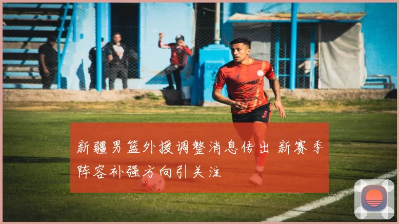 新疆男篮外援调整消息传出 新赛季阵容补强方向引关注