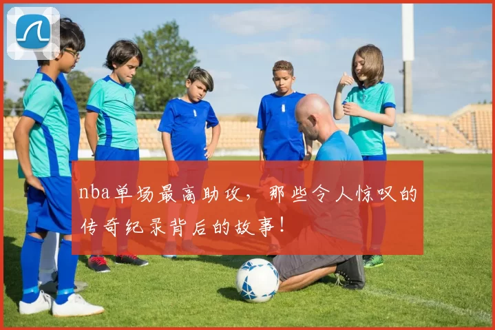 nba单场最高助攻，那些令人惊叹的传奇纪录背后的故事！