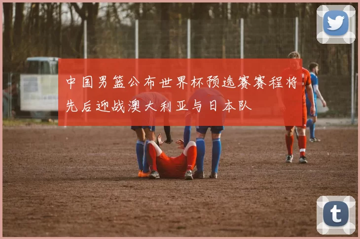 中国男篮公布世界杯预选赛赛程将先后迎战澳大利亚与日本队