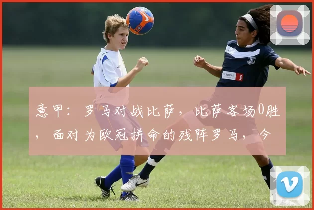 意甲：罗马对战比萨，比萨客场0胜，面对为欧冠拼命的残阵罗马，今晚能否打破魔咒？比分预测_主场_比赛_国米