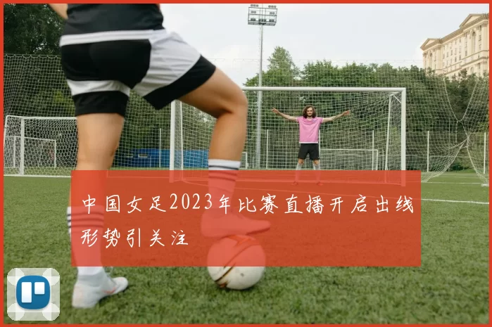 中国女足2023年比赛直播开启出线形势引关注