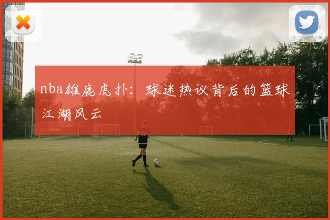 nba雄鹿虎扑：球迷热议背后的篮球江湖风云