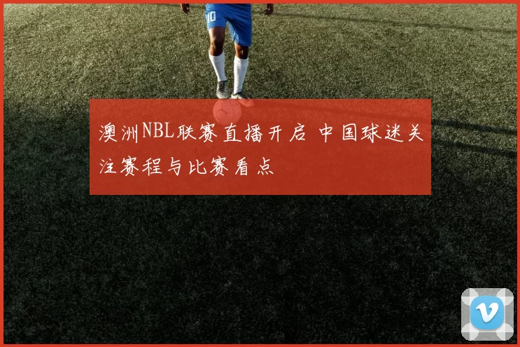 澳洲NBL联赛直播开启 中国球迷关注赛程与比赛看点