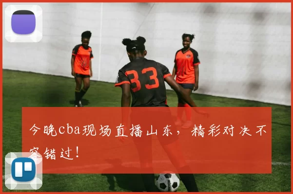 今晚cba现场直播山东，精彩对决不容错过！