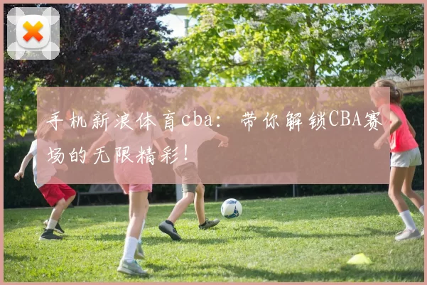 手机新浪体育cba：带你解锁CBA赛场的无限精彩！