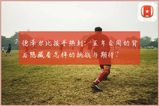 德泽尔比接手热刺：五年合同的背后隐藏着怎样的挑战与期待？