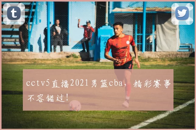 cctv5直播2021男篮cba，精彩赛事不容错过！