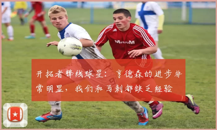 开拓者锋线球星：亨德森的进步非常明显，我们和马刺都缺乏经验