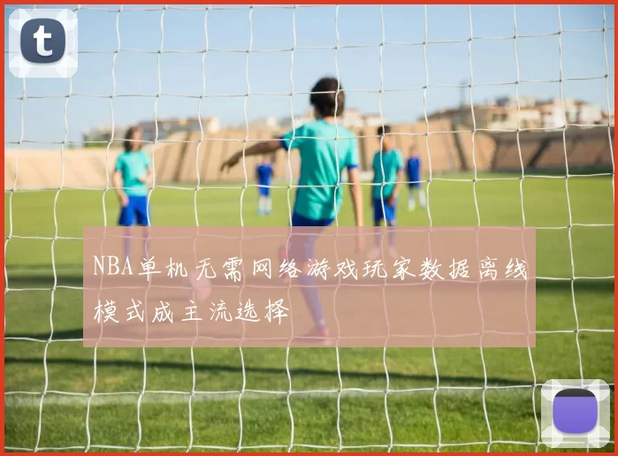 NBA单机无需网络游戏玩家数据离线模式成主流选择