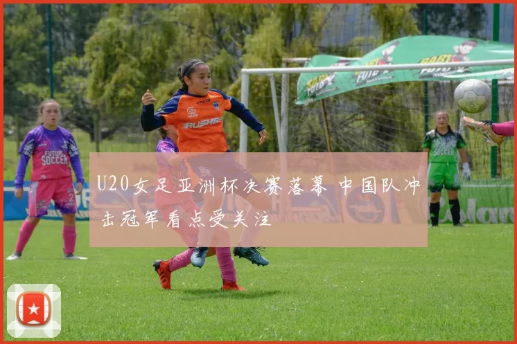 U20女足亚洲杯决赛落幕 中国队冲击冠军看点受关注